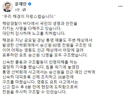 문재인 대통령이 최근 경남 통영과 인천 영종도 인근 해상사고 당시 승선원을 모두 구조한 해양경찰의 노력을 치하하며 페이스북에 '우리 해경이 자랑스럽습니다'라는 제목의 글을 올려 "해양경찰이 바다에서 국민의 생명과 안전을 지키는 사명을 다해 주고 있다"고 밝혔다.