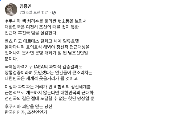 지난 5일 김 이사는 자신의 페이스북에서 "후쿠시마 핵 처리수를 둘러싼 헛소동을 보면서 대한민국은 여전히 조선의 때를 벗지 못한 전근대 후진국임을 실감한다"며 "벤츠 타고 에르메스 걸치고 돌아다니며 호의호식 해봐야 정신적 전근대성을 벗어나지 못하면 문명 개화가 덜 된 남조선일 뿐이다. IAEA의 과학적 검증결과도 못믿겠다는 인간들이 큰소리치는 대한민국은 세계적 웃음거리가 될 것"이라고 적었다. [사진출처= 김종민 이사 페이스북]