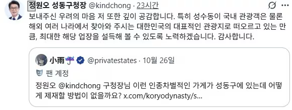 27일 정원오 서울 성동구청장은 자신의 사회관계망서비스(SNS)에 성수동의 한 카페에 대해 "보내주신 우려의 마음, 저 또한 깊이 공감한다"며 "성수동이 국내 관광객은 물론 해외 여러 나라에서 찾아와주시는 대한민국의 대표적인 관광지로 떠오르는 만큼, 최대한 해당 업소를 설득해볼 수 있도록 노력하겠다"고 밝혔다. 정원오 구청장 SNS