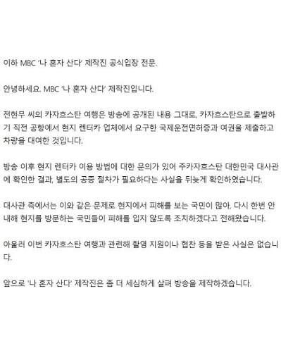지난달 31일 나혼산 제작진은 "카자흐스탄 방송분은 알마티시 관광청으로부터 금전적 협찬이나 제작비 지원을 받은 사실은 없다"면서도 "현지 촬영에 필요한 행정적 절차와 현장 진행에 필요한 촬영 협조를 받아 원활하게 진행됐다"고 밝혔다. MBC 홈페이지
